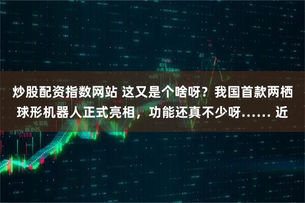 炒股配资指数网站 这又是个啥呀？我国首款两栖球形机器人正式亮相，功能还真不少呀…… 近