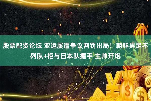股票配资论坛 亚运屡遭争议判罚出局！朝鲜男足不列队+拒与日本队握手 主帅开炮