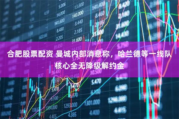 合肥股票配资 曼城内部消息称，哈兰德等一线队核心全无降级解约金