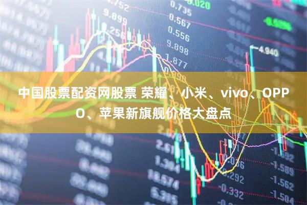 中国股票配资网股票 荣耀、小米、vivo、OPPO、苹果新旗舰价格大盘点